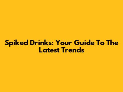 Spiked Drinks: Your Guide To The Latest Trends