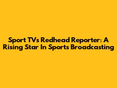 Sport TV's Redhead Reporter: A Rising Star In Sports Broadcasting