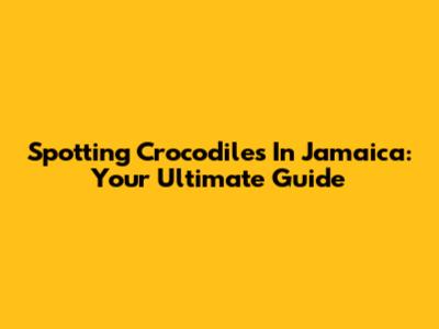 Spotting Crocodiles In Jamaica: Your Ultimate Guide
