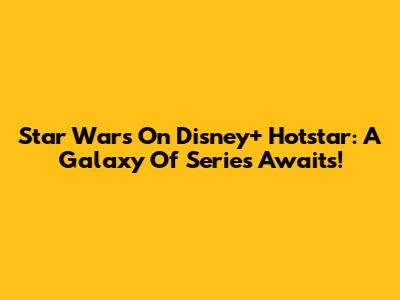 Star Wars On Disney+ Hotstar: A Galaxy Of Series Awaits!