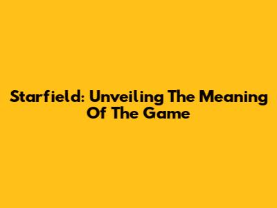 Starfield: Unveiling The Meaning Of The Game