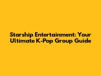 Starship Entertainment: Your Ultimate K-Pop Group Guide