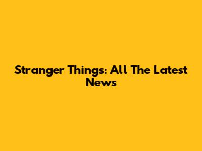 Stranger Things: All The Latest News