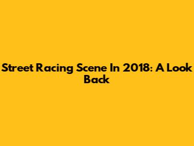 Street Racing Scene In 2018: A Look Back