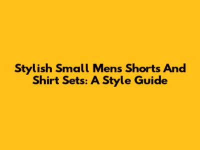 Stylish Small Men's Shorts And Shirt Sets: A Style Guide