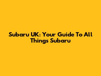 Subaru UK: Your Guide To All Things Subaru