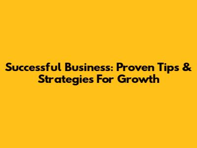 Successful Business: Proven Tips & Strategies For Growth