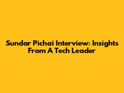 Sundar Pichai Interview: Insights From A Tech Leader