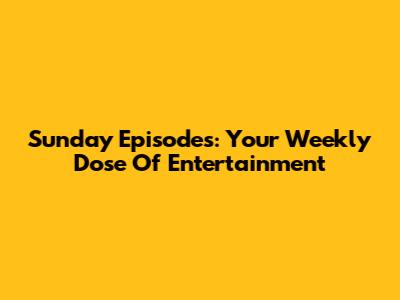 Sunday Episodes: Your Weekly Dose Of Entertainment