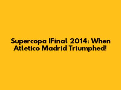 Supercopa IFinal 2014: When Atletico Madrid Triumphed!