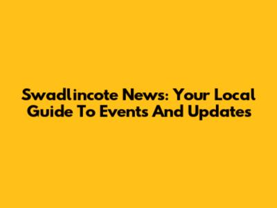 Swadlincote News: Your Local Guide To Events And Updates