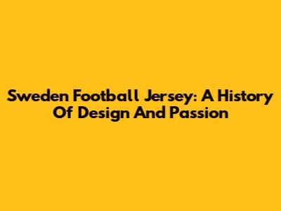 Sweden Football Jersey: A History Of Design And Passion
