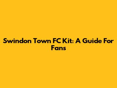 Swindon Town FC Kit: A Guide For Fans