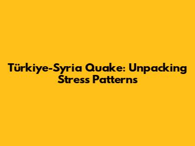 Türkiye-Syria Quake: Unpacking Stress Patterns