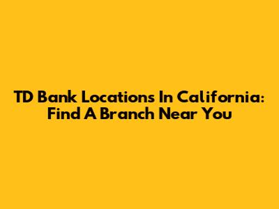 TD Bank Locations In California: Find A Branch Near You