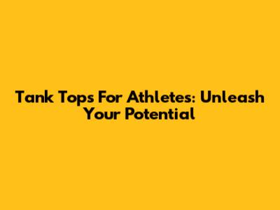 Tank Tops For Athletes: Unleash Your Potential