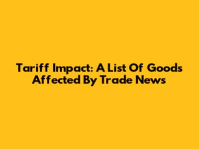 Tariff Impact: A List Of Goods Affected By Trade News