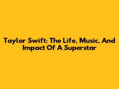 Taylor Swift: The Life, Music, And Impact Of A Superstar