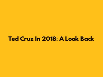 Ted Cruz In 2018: A Look Back