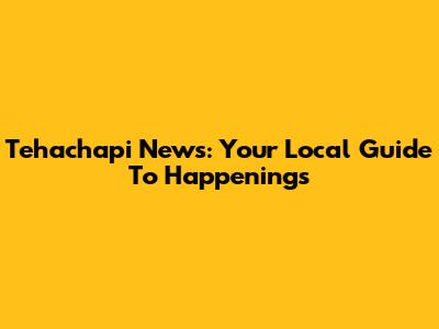 Tehachapi News: Your Local Guide To Happenings