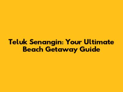 Teluk Senangin: Your Ultimate Beach Getaway Guide