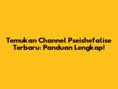 Temukan Channel Pseishefalise Terbaru: Panduan Lengkap!
