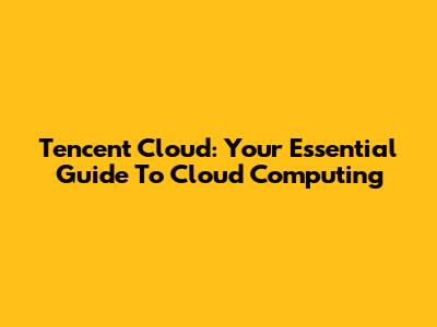 Tencent Cloud: Your Essential Guide To Cloud Computing
