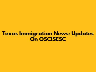 Texas Immigration News: Updates On OSCISESC