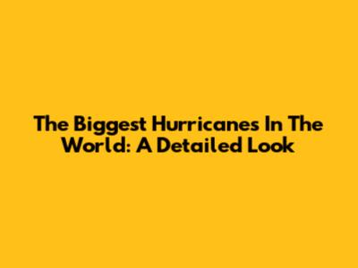 The Biggest Hurricanes In The World: A Detailed Look