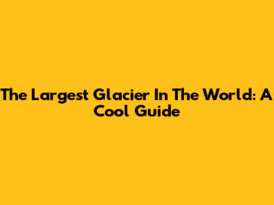 The Largest Glacier In The World: A Cool Guide