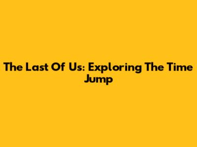 The Last Of Us: Exploring The Time Jump