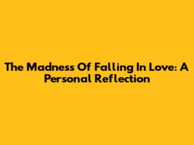 The Madness Of Falling In Love: A Personal Reflection