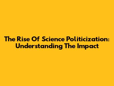 The Rise Of Science Politicization: Understanding The Impact