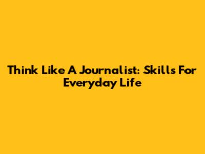 Think Like A Journalist: Skills For Everyday Life