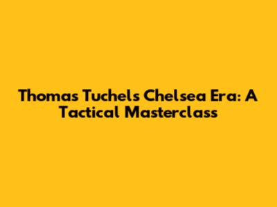 Thomas Tuchel's Chelsea Era: A Tactical Masterclass
