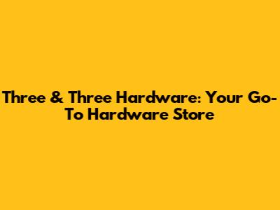 Three & Three Hardware: Your Go-To Hardware Store