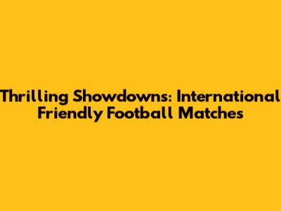 Thrilling Showdowns: International Friendly Football Matches