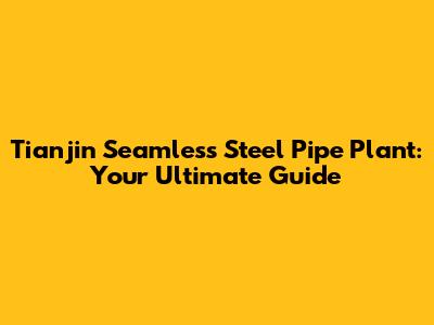 Tianjin Seamless Steel Pipe Plant: Your Ultimate Guide