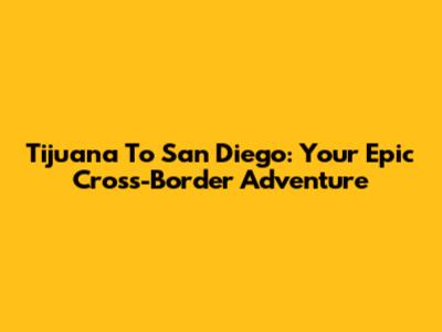 Tijuana To San Diego: Your Epic Cross-Border Adventure