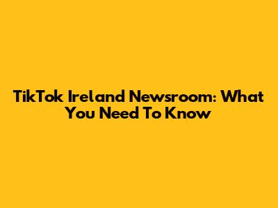 TikTok Ireland Newsroom: What You Need To Know