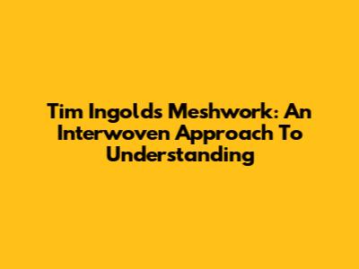Tim Ingold's Meshwork: An Interwoven Approach To Understanding