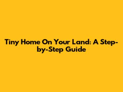 Tiny Home On Your Land: A Step-by-Step Guide