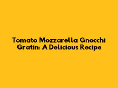 Tomato Mozzarella Gnocchi Gratin: A Delicious Recipe