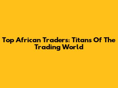 Top African Traders: Titans Of The Trading World