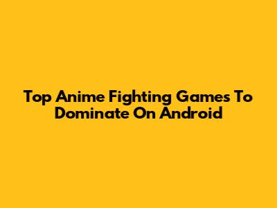 Top Anime Fighting Games To Dominate On Android