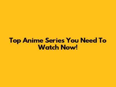 Top Anime Series You Need To Watch Now!
