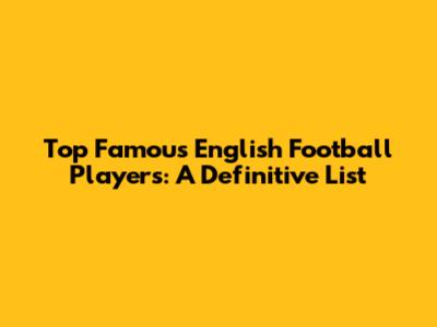 Top Famous English Football Players: A Definitive List