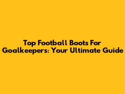 Top Football Boots For Goalkeepers: Your Ultimate Guide