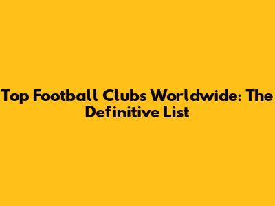 Top Football Clubs Worldwide: The Definitive List
