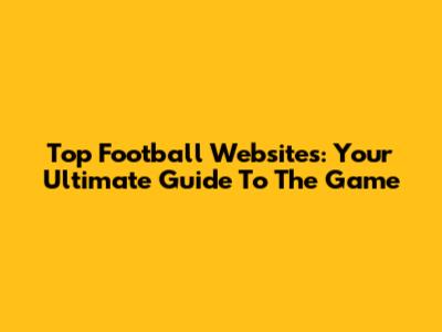 Top Football Websites: Your Ultimate Guide To The Game